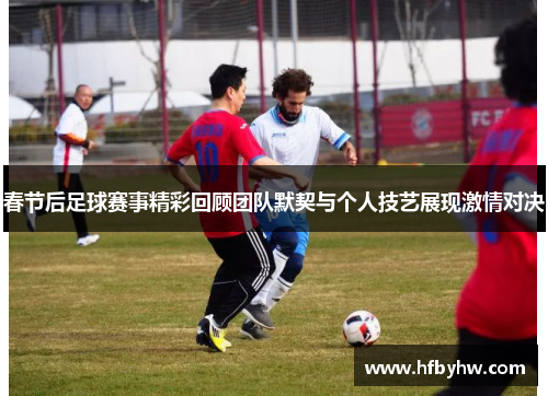 春节后足球赛事精彩回顾团队默契与个人技艺展现激情对决